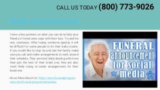 Death Announcement
I have a few pointers on what you can do to help your
friends or loved ones cope with their loss. Try and be
very courteous. After losing someone special, it will
be difficult for some people to do their daily routine.
If you would like to stop by and see the family make
sure you call and make arrangements to work around
their schedule. They are most likely dealing with more
than just the loss of their loved one; they are also
most likely trying to make arrangements for their
loved one.
Know More About Us: https://www.funeralprogram-
site.com/funeral-program-templates
CALL US TODAY (800) 773-9026
 