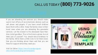 The Funeral Obituary
If you are attending the services you should make
sure to turn off any of your electronic devices such as
cell phone and pagers. If you have small children
leave them with a sitter. Keep the family close to their
loved ones when you are attending the graveside
services. Let the closest to the deceased have their
time to bid goodbye. This is the time to grieve; do not
think just of yourself. You should show kindness to
the family. Write them a little note to let them know
that you are thinking about them and that you are
there for support when they need you.
Visit Us Online: https://www.funeralprogram-
site.com/funeral-program-templates
CALL US TODAY (800) 773-9026
 