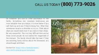 A Funeral Tribute
Do whatever you can to offer assistance to the
family. Sometimes non monetary kindnesses are
more valuable than you realize. It is even better if you
call them up and see if they're doing fine. What they
sometimes need is a shoulder to cry on. Think about
what you would need most if you were in their shoes.
Be very respectful. This is a very difficult time and at
times some people do not realize the magnitude of
the moment. The family should take the lead. If they
are narrating funny stories about the deceased, you
should laugh with them.
Contact Us: https://www.funeralprogram-
site.com/funeral-program-templates
CALL US TODAY (800) 773-9026
 