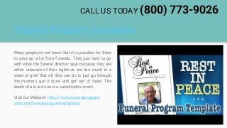Funeral Program Examples
Many people do not know that it is possible for them
to save up a lot from funerals. They just tend to go
with what the funeral director says because they are
either unaware of their rights or are too much in a
state of grief that all they can do is just go through
the motions, get it done and get out of there. The
death of a loved one is a catastrophic event.
Visit Our Website: https://www.funeralprogram-
site.com/funeral-program-templates
CALL US TODAY (800) 773-9026
 