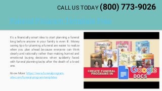 Funeral Program Template Free
It's a financially smart idea to start planning a funeral
long before anyone in your family is even ill. Money
saving tips for planning a funeral are easier to realize
when you plan ahead because everyone can think
clearly and rationally rather than making hurried and
emotional buying decisions when suddenly faced
with funeral planning tasks after the death of a loved
one.
Know More: https://www.funeralprogram-
site.com/funeral-program-templates
CALL US TODAY (800) 773-9026
 