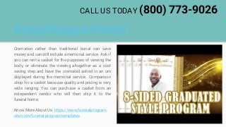 Funeral Program Printing
Cremation rather than traditional burial can save
money and can still include a memorial service. Ask if
you can rent a casket for the purposes of viewing the
body, or eliminate the viewing altogether as a cost
saving step and have the cremated ashed in an urn
displayed during the memorial service. Comparison
shop for a casket because quality and pricing is very
wide ranging. You can purchase a casket from an
independent vendor who will then ship it to the
funeral home.
Know More About Us: https://www.funeralprogram-
site.com/funeral-program-templates
CALL US TODAY (800) 773-9026
 