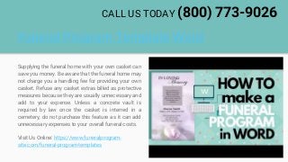 Funeral Program Template Word
Supplying the funeral home with your own casket can
save you money. Be aware that the funeral home may
not charge you a handling fee for providing your own
casket. Refuse any casket extras billed as protective
measures because they are usually unnecessary and
add to your expense. Unless a concrete vault is
required by law once the casket is interred in a
cemetery, do not purchase this feature as it can add
unnecessary expenses to your overall funeral costs.
Visit Us Online: https://www.funeralprogram-
site.com/funeral-program-templates
CALL US TODAY (800) 773-9026
 
