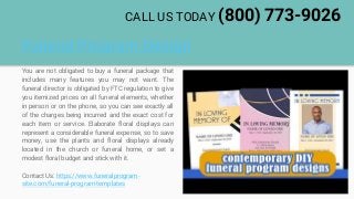 Funeral Program Design
You are not obligated to buy a funeral package that
includes many features you may not want. The
funeral director is obligated by FTC regulation to give
you itemized prices on all funeral elements, whether
in person or on the phone, so you can see exactly all
of the charges being incurred and the exact cost for
each item or service. Elaborate floral displays can
represent a considerable funeral expense, so to save
money, use the plants and floral displays already
located in the church or funeral home, or set a
modest floral budget and stick with it.
Contact Us: https://www.funeralprogram-
site.com/funeral-program-templates
CALL US TODAY (800) 773-9026
 