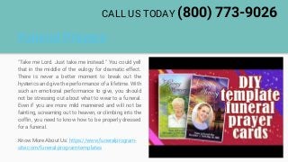 Funeral Prayers
"Take me Lord. Just take me instead." You could yell
that in the middle of the eulogy for dramatic effect.
There is never a better moment to break out the
hysterics and give the performance of a lifetime. With
such an emotional performance to give, you should
not be stressing out about what to wear to a funeral.
Even if you are more mild mannered and will not be
fainting, screaming out to heaven, or climbing into the
coffin, you need to know how to be properly dressed
for a funeral.
Know More About Us: https://www.funeralprogram-
site.com/funeral-program-templates
CALL US TODAY (800) 773-9026
 