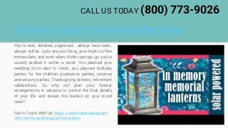 Funeral Program Acknowledgements
You're neat, detailed, organized... always have been,
always will be. Lists are your thing, your desk is often
immaculate, and even when clutter springs up, you've
usually tackled it within a week. You planned your
wedding from start to finish, you planned birthday
parties for the children, graduation parties, surprise
anniversary parties, Thanksgiving dinners, retirement
celebrations. So why not plan your funeral
arrangements in advance to control the final details
of your life and lessen the burden on your loved
ones?
Get In Touch With Us: https://www.funeralprogram-
site.com/funeral-program-templates
CALL US TODAY (800) 773-9026
 