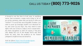 Funeral Bible Verses
A funeral is not the time to look sexy. Is anything
worse than someone's creepy uncle trying to hit on
you at the cemetery when they are trying to offer you
'comfort'? To avoid that uncomfortable situation, you
want to cover up cleavage, midriff is an absolute no-
no, and cover up your legs. You may need to wear
tights with your dress to make it more conservative.
Are there exceptions to this? Of course, if the strip
club deejay fell out of the deejay booth and then
broke his neck, then the audience at his funeral
(strippers!) might be less conservative.
Visit Us Online: https://www.funeralprogram-
site.com/funeral-program-templates
CALL US TODAY (800) 773-9026
 