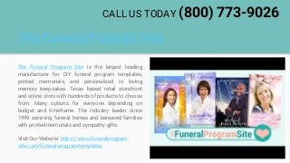 The Funeral Program Site
The Funeral Program Site is the largest leading
manufacturer for DIY funeral program templates,
printed memorials, and personalized in loving
memory keepsakes. Texas based retail storefront
and online store with hundreds of products to choose
from. Many options for everyone depending on
budget and timeframe. The industry leader since
1999 servicing funeral homes and bereaved families
with printed memorials and sympathy gifts.
Visit Our Website: https://www.funeralprogram-
site.com/funeral-program-templates
CALL US TODAY (800) 773-9026
 