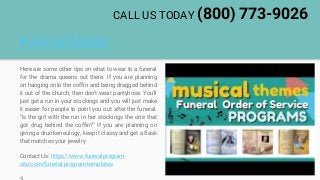 Funeral Music
Here are some other tips on what to wear to a funeral
for the drama queens out there: If you are planning
on hanging onto the coffin and being dragged behind
it out of the church, then don't wear pantyhose. You'll
just get a run in your stockings and you will just make
it easier for people to point you out after the funeral.
"Is the girl with the run in her stockings the one that
got drug behind the coffin?" If you are planning on
giving a drunken eulogy, keep it classy and get a flask
that matches your jewelry.
Contact Us: https://www.funeralprogram-
site.com/funeral-program-templates
CALL US TODAY (800) 773-9026
 