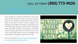 Funeral Readings
If are planning on fainting, remember to grab your
dress on the way down so that no one can see your
Spanx as you are laid out on the church floor. No one
wants to see that. You don't want to people to be
looking at your thighs and saying, "It looks like a roll
of cookie dough coming out of the tube!" All kidding
aside, remember to keep it conservative and simple
when choosing what to wear to a funeral. If you want
to be more stylish, dress up your accessories, and
maybe wear a really great coat over your outfit.
Get In Touch With Us: https://www.funeralprogram-
site.com/funeral-program-templates
CALL US TODAY (800) 773-9026
 