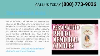 Top Memorial Ideas
Life as we know it will end one day. Whether it is
when we are 80 or 25, it will one day come to an end.
People die on a daily basis and most of the time, their
loved ones are left to struggle and wallow in poverty
and lack after they are gone. Not just that, time and
again, families and loved ones have had to
completely clear out their savings, dipped into the
children's college funds, borrowed money, begged for
financial assistance, foreclosed on their homes,
cashed in insurance packages.
Visit Our Website: https://www.funeralprogram-
site.com/funeral-program-templates
CALL US TODAY (800) 773-9026
 