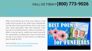Funeral Poems
While some families and loved ones believe it was
totally worth it going all out, others have resented the
fact that they had to spend all they had on their loved
ones' burial particularly when the deceased could
have done something about it before he passed on.
While it may be okay to saddle your loved ones with
the responsibility of taking care of your funeral when
you die, do you think it is truly worth it to make them
pass through all that?
Find Out More: https://www.funeralprogram-
site.com/funeral-program-templates
CALL US TODAY (800) 773-9026
 