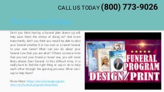 The Funeral Eulogy
Don't you think having a funeral plan drawn up will
help save them the stress of doing so? And more
importantly, don't you think you would be able to plan
your funeral whether it is low cost or a lavish funeral
to your own taste? What can you do about your
funeral now that you are alive? If there comes a time
that you lost your friend or loved one, you will most
likely attend their funeral. In this difficult time, it is
really hard to find the right thing to say or do to help
each other through the grieving process. What can I
say to help them?
Know More: https://www.funeralprogram-
site.com/funeral-program-templates
CALL US TODAY (800) 773-9026
 