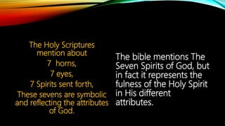 The Holy Scriptures
mention about
7 horns,
7 eyes,
7 Spirits sent forth,
These sevens are symbolic
and reflecting the attributes
of God.
The bible mentions The
Seven Spirits of God, but
in fact it represents the
fulness of the Holy Spirit
in His different
attributes.
 