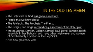 IN THE OLD TESTAMENT
• The Holy Spirit of God was given in measure.
• People that we know about:
• The Patriarchs, The Prophets, The Priests,
• The Judges, and Kings, received only a measure of the Holy Spirit.
• Moses, Joshua, Samson, Gideon, Samuel, Saul, David, Samson, Isaiah,
Jeremiah, Esther, Deborah and many other mighty men and women
of God had only a portion of the Holy Spirit.
• And how great they were!
 