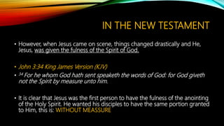 IN THE NEW TESTAMENT
• However, when Jesus came on scene, things changed drastically and He,
Jesus, was given the fulness of the Spirit of God.
• John 3:34 King James Version (KJV)
• 34 For he whom God hath sent speaketh the words of God: for God giveth
not the Spirit by measure unto him.
• It is clear that Jesus was the first person to have the fulness of the anointing
of the Holy Spirit. He wanted his disciples to have the same portion granted
to Him, this is: WITHOUT MEASSURE
 