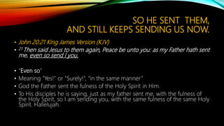 SO HE SENT THEM,
AND STILL KEEPS SENDING US NOW.
• John 20:21 King James Version (KJV)
• 21 Then said Jesus to them again, Peace be unto you: as my Father hath sent
me, even so send I you.
• "Even so"
• Meaning "Yes!" or "Surely!“, “in the same manner”
• God the Father sent the fulness of the Holy Spirit in Him.
• To His disciples he is saying, just as my father sent me, with the fulness of
the Holy Spirit, so I am sending you, with the same fulness of the same Holy
Spirit. Hallelujah.
 