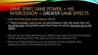 SAME SPIRIT, SAME POWER, + HIS
INTERCESSION = GREATER SAME EFFECTS
• John 14:12 New King James Version (NKJV)
• 12 “Most assuredly, I say to you, he who believes in Me, the works that I do
he will do also; and greater works than these he will do, because I go to My
Father.
• We can do the same works that our Master did, only if we have the fulness
of The anointing of the Holy Spirit, just as it was resting in Him.
• Now He is interceding for us so our prayers can be answered. And
whatever we ask in His name he will do it for us.
 