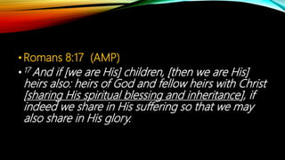 •Romans 8:17 (AMP)
•17 And if [we are His] children, [then we are His]
heirs also: heirs of God and fellow heirs with Christ
[sharing His spiritual blessing and inheritance], if
indeed we share in His suffering so that we may
also share in His glory.
 