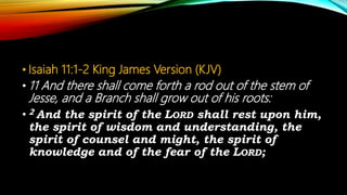 • Isaiah 11:1-2 King James Version (KJV)
• 11 And there shall come forth a rod out of the stem of
Jesse, and a Branch shall grow out of his roots:
• 2 And the spirit of the LORD shall rest upon him,
the spirit of wisdom and understanding, the
spirit of counsel and might, the spirit of
knowledge and of the fear of the LORD;
 