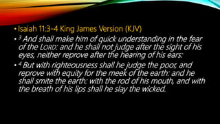 • Isaiah 11:3-4 King James Version (KJV)
• 3 And shall make him of quick understanding in the fear
of the LORD: and he shall not judge after the sight of his
eyes, neither reprove after the hearing of his ears:
• 4 But with righteousness shall he judge the poor, and
reprove with equity for the meek of the earth: and he
shall smite the earth: with the rod of his mouth, and with
the breath of his lips shall he slay the wicked.
 