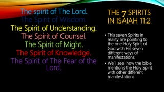 THE 7 SPIRITS
IN ISAIAH 11:2
The spirit of The Lord.
The Spirit of Wisdom.
The Spirit of Understanding.
The Spirit of Counsel.
The Spirit of Might.
The Spirit of Knowledge.
The Spirit of The Fear of the
Lord.
• This seven Spirits in
reality are pointing to
the one Holy Spirit of
God with His seven
different ways of
manifestations.
• We’ll see how the bible
mentions the Holy Spirit
with other different
manifestations.
 