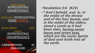 SEVEN HORNS
REPRESENTING
OMNIPOTENCE,
SEVEN EYES, REPRESENTING
OMNISCIENCE,
SEVEN SPIRITS SENT
FORTH,
REPRESENTING
OMNIPRESENCE
A REPRESENTATION OF
JESUS AS GOD.
•Revelation 5:6 (KJV)
•6 And I beheld, and, lo, in
the midst of the throne
and of the four beasts, and
in the midst of the elders,
stood a Lamb as it had
been slain, having seven
horns and seven eyes,
which are the seven Spirits
of God sent forth into all
the earth.
 