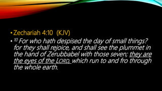 •Zechariah 4:10 (KJV)
•10 For who hath despised the day of small things?
for they shall rejoice, and shall see the plummet in
the hand of Zerubbabel with those seven; they are
the eyes of the LORD, which run to and fro through
the whole earth.
 