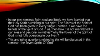 • In our past seminar, Spirit soul and body, we have learned that
the Holy Spirit is residing in our spirit. The fulness of the Spirit of
God has been given to every single Christian. If we have the
fulness of the Spirit of God in us, then how it is not manifested in
our lives and personal ministries? Why the Power of the Spirit of
God is not fully operating in our lives ?
• This and other questions related to this will be discussed in this
seminar “the Seven Spirits Of God”
 