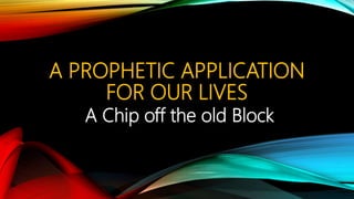 A PROPHETIC APPLICATION
FOR OUR LIVES
A Chip off the old Block
 