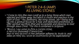 1 PETER 2:4-6 (AMP)
AS LIVING STONES
• 4 Come to Him [the risen Lord] as to a living Stone which men
rejected and threw away, but which is choice and precious in the
sight of God. 5 You [believers], like living stones, are [a]being built
up into a spiritual house for a holy and dedicated priesthood, to
offer spiritual sacrifices [that are] acceptable and pleasing to God
through Jesus Christ. 6 For this is contained in Scripture:
• “BEHOLD, I AM LAYING IN ZION A CHOSEN STONE,
A PRECIOUS (honored) CORNERSTONE,
AND HE WHO BELIEVES IN HIM [whoever adheres to, trusts in, and
relies on Him] WILL NEVER BE DISAPPOINTED [in his expectations].”
 