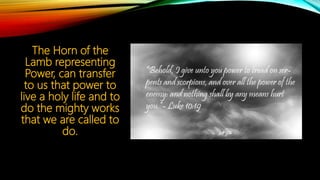 The Horn of the
Lamb representing
Power, can transfer
to us that power to
live a holy life and to
do the mighty works
that we are called to
do.
 