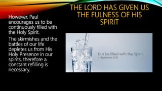 THE LORD HAS GIVEN US
THE FULNESS OF HIS
SPIRIT
However, Paul
encourages us to be
continuously filled with
the Holy Spirit.
The skirmishes and the
battles of our life
depletes us from His
Holy Presence in our
spirits, therefore a
constant refilling is
necessary.
 
