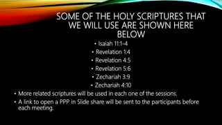 SOME OF THE HOLY SCRIPTURES THAT
WE WILL USE ARE SHOWN HERE
BELOW
• Isaiah 11:1-4
• Revelation 1:4
• Revelation 4:5
• Revelation 5:6
• Zechariah 3:9
• Zechariah 4:10
• More related scriptures will be used in each one of the sessions.
• A link to open a PPP in Slide share will be sent to the participants before
each meeting.
 