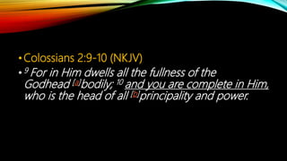 •Colossians 2:9-10 (NKJV)
•9 For in Him dwells all the fullness of the
Godhead [a]bodily; 10 and you are complete in Him,
who is the head of all [b]principality and power.
 