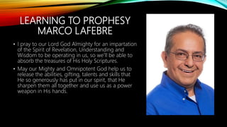 LEARNING TO PROPHESY
MARCO LAFEBRE
• I pray to our Lord God Almighty for an impartation
of the Spirit of Revelation, Understanding and
Wisdom to be operating in us, so we’ll be able to
absorb the treasures of His Holy Scriptures.
• May our Mighty and Omnipotent God help us to
release the abilities, gifting, talents and skills that
He so generously has put in our spirit, that He
sharpen them all together and use us as a power
weapon in His hands.
 