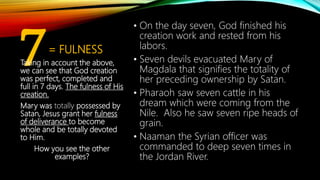 7= FULNESS
• On the day seven, God finished his
creation work and rested from his
labors.
• Seven devils evacuated Mary of
Magdala that signifies the totality of
her preceding ownership by Satan.
• Pharaoh saw seven cattle in his
dream which were coming from the
Nile. Also he saw seven ripe heads of
grain.
• Naaman the Syrian officer was
commanded to deep seven times in
the Jordan River.
Taking in account the above,
we can see that God creation
was perfect, completed and
full in 7 days. The fulness of His
creation.
Mary was totally possessed by
Satan, Jesus grant her fulness
of deliverance to become
whole and be totally devoted
to Him.
How you see the other
examples?
 