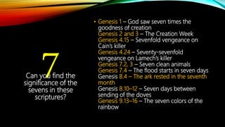 7
• Genesis 1 – God saw seven times the
goodness of creation
Genesis 2 and 3 – The Creation Week
Genesis 4.15 – Sevenfold vengeance on
Cain’s killer
Genesis 4.24 – Seventy-sevenfold
vengeance on Lamech’s killer
Genesis 7.2, 3 – Seven clean animals
Genesis 7.4 – The flood starts in seven days
Genesis 8.4 – The ark rested in the seventh
month
Genesis 8.10–12 – Seven days between
sending of the doves
Genesis 9.13–16 – The seven colors of the
rainbow
Can you find the
significance of the
sevens in these
scriptures?
 