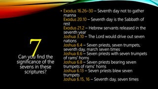 7
• Exodus 16.26–30 – Seventh day not to gather
manna
Exodus 20.10 – Seventh day is the Sabbath of
rest
Exodus 21.2 – Hebrew servants released in the
seventh year
Joshua 3.10 – The Lord would drive out seven
nations
Joshua 6.4 – Seven priests, seven trumpets,
seventh day, march seven times
Joshua 6.6 – Seven priests with seven trumpets
of rams’ horns
Joshua 6.8 – Seven priests bearing seven
trumpets of rams’ horns
Joshua 6.13 – Seven priests blew seven
trumpets
Joshua 6.15, 16 – Seventh day, seven times
Can you find the
significance of the
sevens in these
scriptures?
 