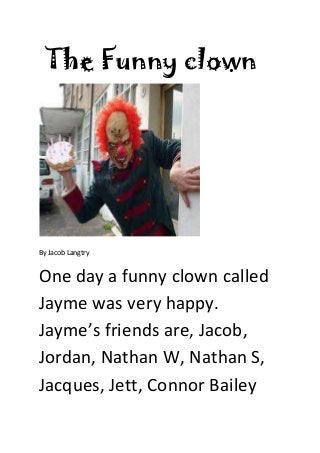 The Funny clown
By Jacob Langtry
One day a funny clown called
Jayme was very happy.
Jayme’s friends are, Jacob,
Jordan, Nathan W, Nathan S,
Jacques, Jett, Connor Bailey
 