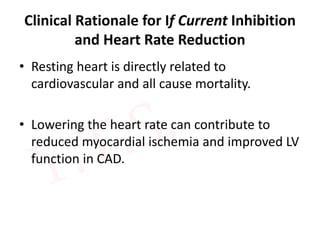 Clinical Rationale for If Current Inhibition
and Heart Rate Reduction
• Resting heart is directly related to
cardiovascular and all cause mortality.
• Lowering the heart rate can contribute to
reduced myocardial ischemia and improved LV
function in CAD.
 