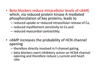 • Beta blockers reduce intracellular levels of cAMP,
which, via reduced protein kinase A mediated
phosphorylation of key proteins, leads to
– reduced uptake or reduced intracellular release of Ca,
– reduced myofilament sensitivity to Ca and
– reduced myocardial contractility.
• cAMP increases the probability of HCN channel
opening
– therefore directly involved in f-channel gating,
– beta blockers exert inhibitory action on HCN4 channel
opening and therefore reduce If current and heart
rate.
 