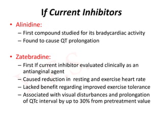 If Current Inhibitors
• Alinidine:
– First compound studied for its bradycardiac activity
– Found to cause QT prolongation
• Zatebradine:
– First If current inhibitor evaluated clinically as an
antianginal agent
– Caused reduction in resting and exercise heart rate
– Lacked benefit regarding improved exercise tolerance
– Associated with visual disturbances and prolongation
of QTc interval by up to 30% from pretreatment value
 