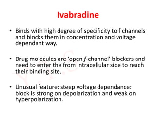 Ivabradine
• Binds with high degree of specificity to f channels
and blocks them in concentration and voltage
dependant way.
• Drug molecules are ‘open f-channel’ blockers and
need to enter the from intracellular side to reach
their binding site.
• Unusual feature: steep voltage dependance:
block is strong on depolarization and weak on
hyperpolarization.
 