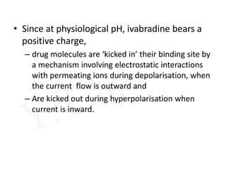 • Since at physiological pH, ivabradine bears a
positive charge,
– drug molecules are ‘kicked in’ their binding site by
a mechanism involving electrostatic interactions
with permeating ions during depolarisation, when
the current flow is outward and
– Are kicked out during hyperpolarisation when
current is inward.
 