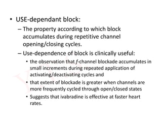 • USE-dependant block:
– The property according to which block
accumulates during repetitive channel
opening/closing cycles.
– Use-dependence of block is clinically useful:
• the observation that f-channel blockade accumulates in
small increments during repeated application of
activating/deactivating cycles and
• that extent of blockade is greater when channels are
more frequently cycled through open/closed states
• Suggests that ivabradine is effective at faster heart
rates.
 