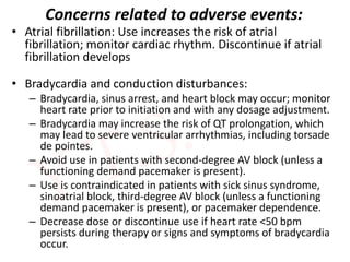 Concerns related to adverse events:
• Atrial fibrillation: Use increases the risk of atrial
fibrillation; monitor cardiac rhythm. Discontinue if atrial
fibrillation develops
• Bradycardia and conduction disturbances:
– Bradycardia, sinus arrest, and heart block may occur; monitor
heart rate prior to initiation and with any dosage adjustment.
– Bradycardia may increase the risk of QT prolongation, which
may lead to severe ventricular arrhythmias, including torsade
de pointes.
– Avoid use in patients with second-degree AV block (unless a
functioning demand pacemaker is present).
– Use is contraindicated in patients with sick sinus syndrome,
sinoatrial block, third-degree AV block (unless a functioning
demand pacemaker is present), or pacemaker dependence.
– Decrease dose or discontinue use if heart rate <50 bpm
persists during therapy or signs and symptoms of bradycardia
occur.
 