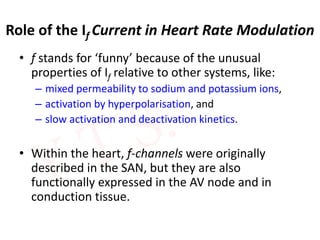 Role of the If Current in Heart Rate Modulation
• f stands for ‘funny’ because of the unusual
properties of If relative to other systems, like:
– mixed permeability to sodium and potassium ions,
– activation by hyperpolarisation, and
– slow activation and deactivation kinetics.
• Within the heart, f-channels were originally
described in the SAN, but they are also
functionally expressed in the AV node and in
conduction tissue.
 