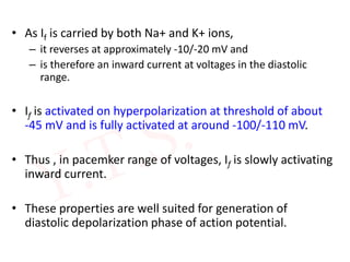 • As If is carried by both Na+ and K+ ions,
– it reverses at approximately -10/-20 mV and
– is therefore an inward current at voltages in the diastolic
range.
• If is activated on hyperpolarization at threshold of about
-45 mV and is fully activated at around -100/-110 mV.
• Thus , in pacemker range of voltages, If is slowly activating
inward current.
• These properties are well suited for generation of
diastolic depolarization phase of action potential.
 