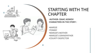 STARTING WITH THE
CHAPTER
•AUTHOR- ISAAC ASIMOV
CHARACTERS IN THE STORY :
•MARGIE
•TOMMY
•MARGIE’S MOTHER
•MARGIE’S GRANDFATHER
•COUNTY INSPECTOR
 